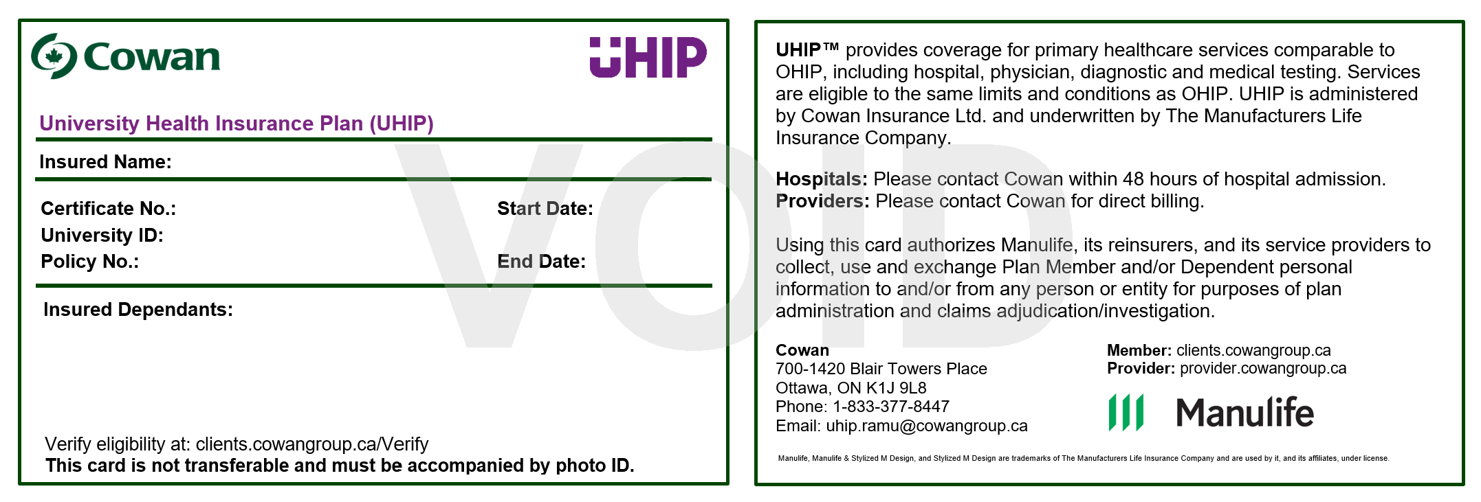 two sides of the COWAN UHIP card. The left side of the card includes the title “University Health Insurance Plan (UHIP) at the top, and below on this left side there are spaces for “certificate No.:”, “University ID”, “Policy No:.”. On the right next to these is a space for the start and end dates. If a student has dependents on their card, there is a space below this information where any dependents would be listed. At the bottom of this side is the text "verify eligibility at: clients.cowangroup.ca/Verify", and below it the text: "This card is not transferable and must be accompanied by photo ID". The right side is the other side of the UHIP card includes the following information about UHIP: "UHIP provides coverage for primary healthcare services comparable to OHIP, including hospital, physician, diagnostic and medical testing. Services are eligible to the same limits and conditions as OHIP. UHIP is administered by Cowan Insurance Ltd. and underwritten by The Manufacturers Life Insurance Company". Below this is "hospitals:" in bold, and next to it the text: "please contact Cowan within 48 hours of hospital admission. The word "providers:" is also bolded with the following information: "please contact Cowan for direct billing". Below these is the text "using this card authorized Manulife, its reinsurers, and its service providers to collect, use and exchange Plan Member and/or Dependent personal information to and/or from any person or entity for purposes of plan administration and claims adjudication/Investigation". On the bottom left of this side of the card, Cowan’s address and contact information is listed.